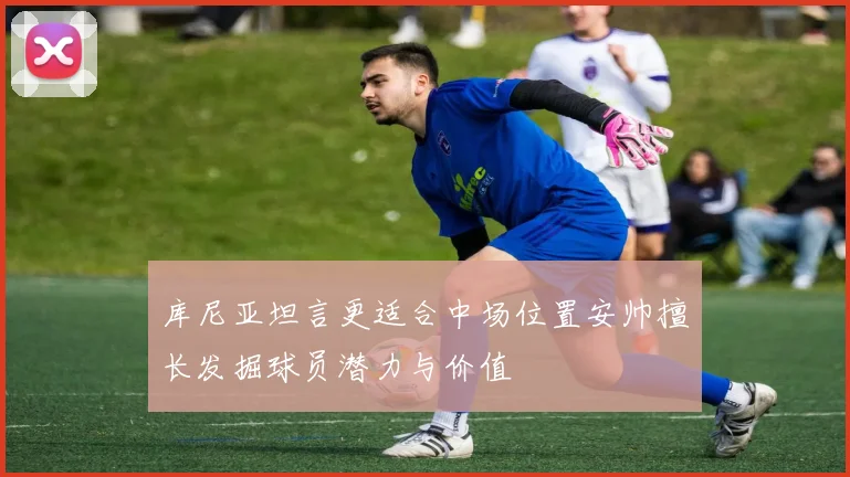 库尼亚坦言更适合中场位置安帅擅长发掘球员潜力与价值