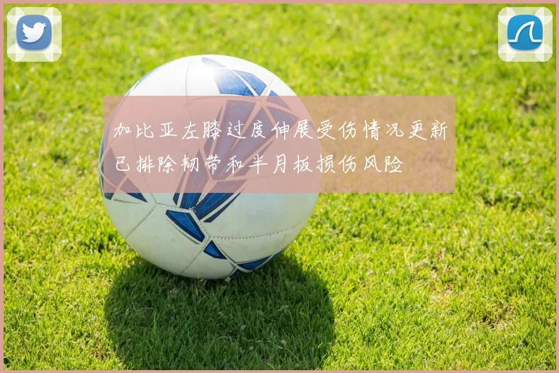 加比亚左膝过度伸展受伤情况更新已排除韧带和半月板损伤风险