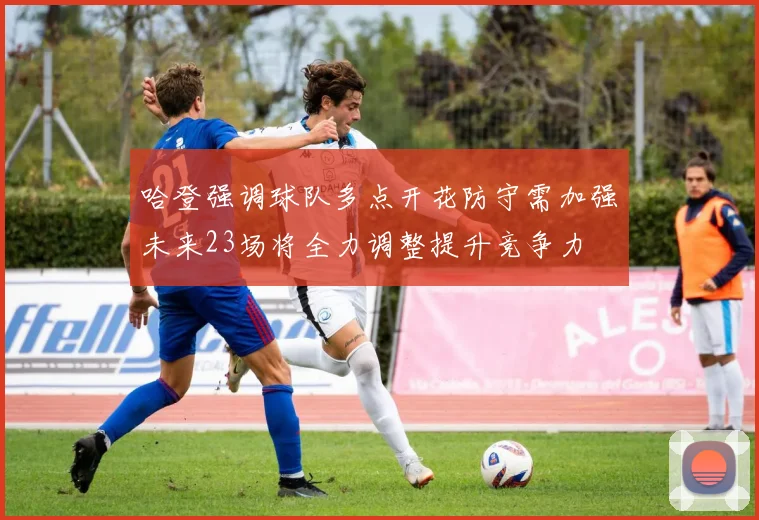哈登强调球队多点开花防守需加强未来23场将全力调整提升竞争力