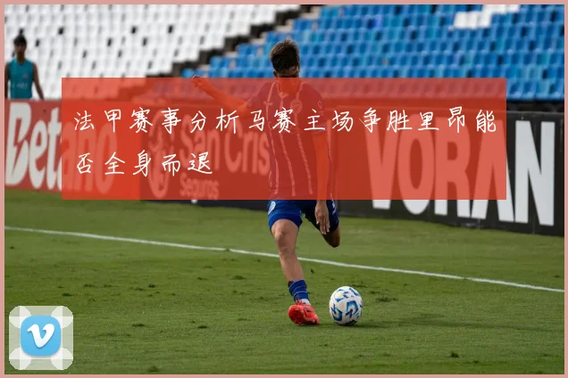 法甲赛事分析马赛主场争胜里昂能否全身而退