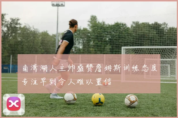 南湾湖人主帅盛赞詹姆斯训练态度专注早到令人难以置信