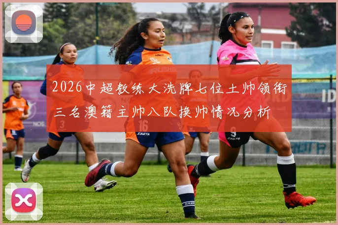 2026中超教练大洗牌七位土帅领衔三名澳籍主帅八队换帅情况分析