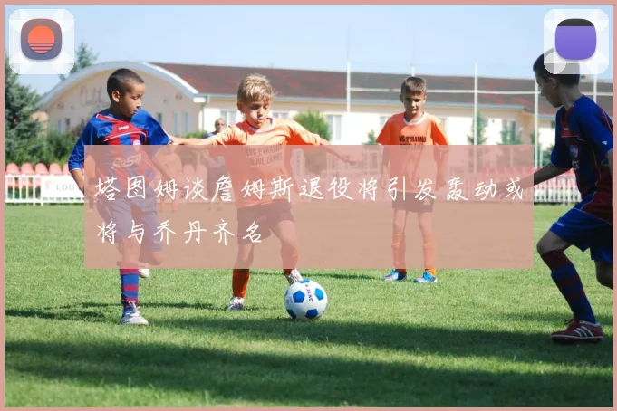 塔图姆谈詹姆斯退役将引发轰动或将与乔丹齐名