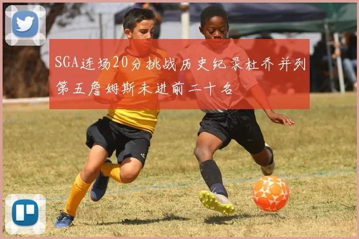 SGA连场20分挑战历史纪录杜乔并列第五詹姆斯未进前二十名