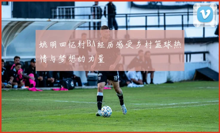 姚明回忆村BA经历感受乡村篮球热情与梦想的力量