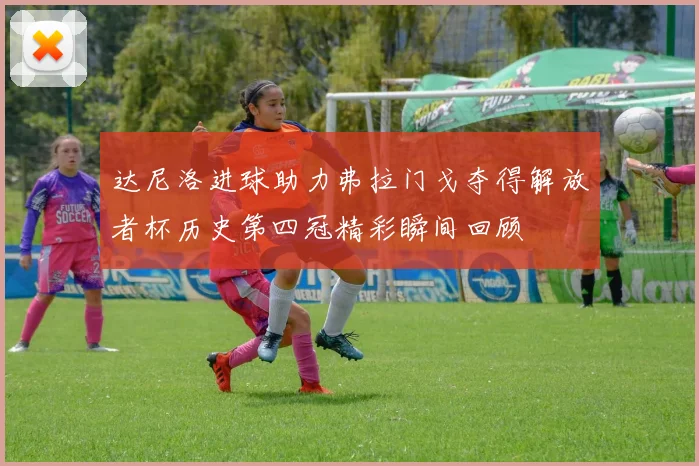 达尼洛进球助力弗拉门戈夺得解放者杯历史第四冠精彩瞬间回顾