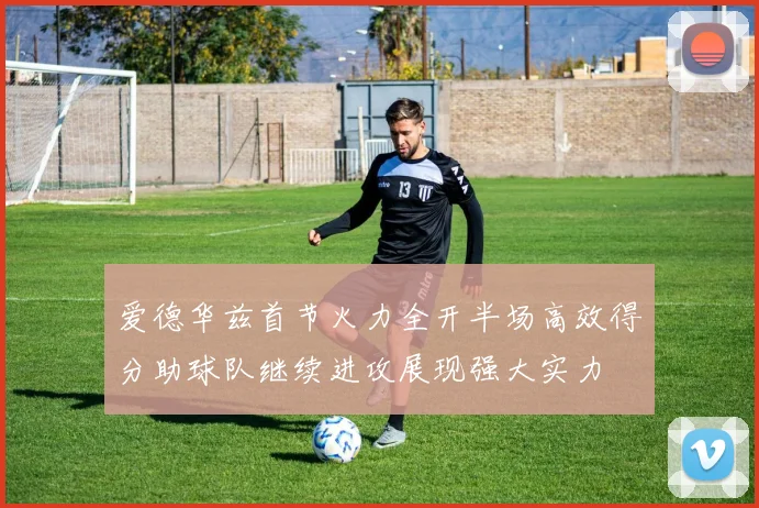 爱德华兹首节火力全开半场高效得分助球队继续进攻展现强大实力