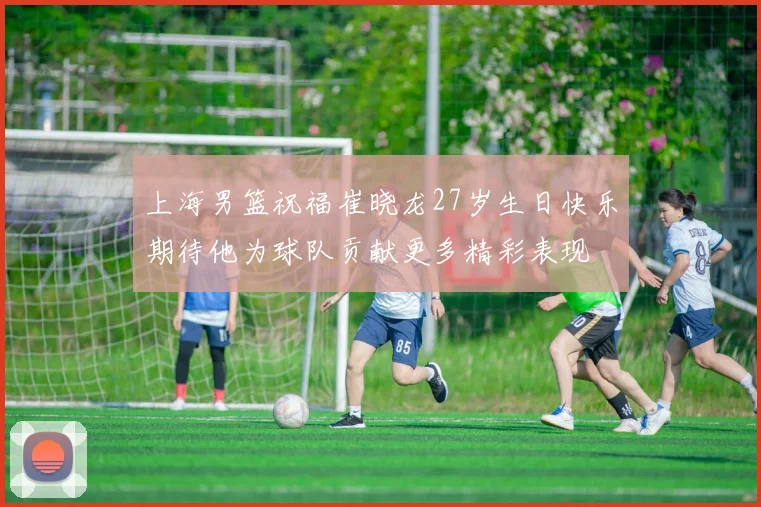 上海男篮祝福崔晓龙27岁生日快乐期待他为球队贡献更多精彩表现