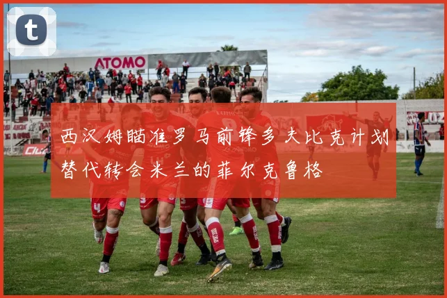 西汉姆瞄准罗马前锋多夫比克计划替代转会米兰的菲尔克鲁格