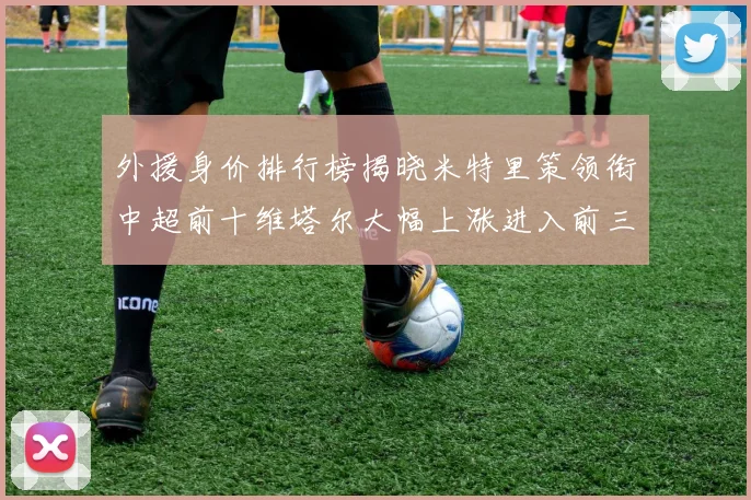 外援身价排行榜揭晓米特里策领衔中超前十维塔尔大幅上涨进入前三