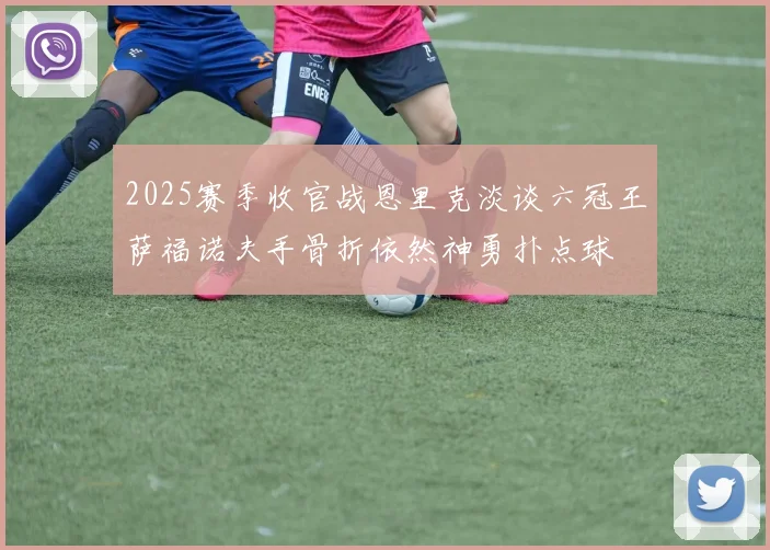 2025赛季收官战恩里克淡谈六冠王萨福诺夫手骨折依然神勇扑点球