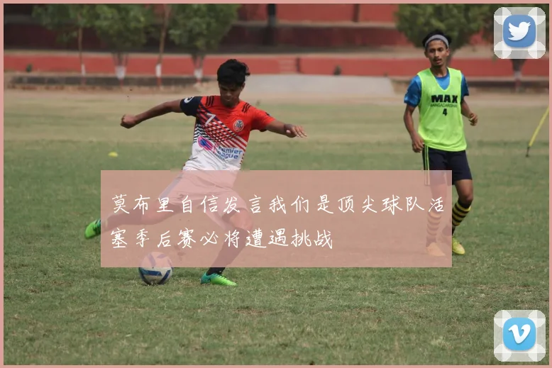 莫布里自信发言我们是顶尖球队活塞季后赛必将遭遇挑战