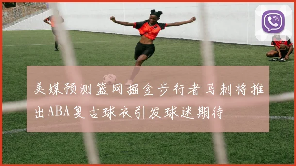 美媒预测篮网掘金步行者马刺将推出ABA复古球衣引发球迷期待