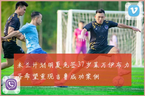 米兰计划明夏免签37岁莱万伊布力荐希望重现吉鲁成功案例