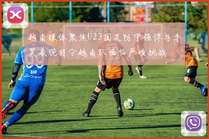 越南媒体聚焦U23国足防守强悍与李昊表现将令越南队面临严峻挑战