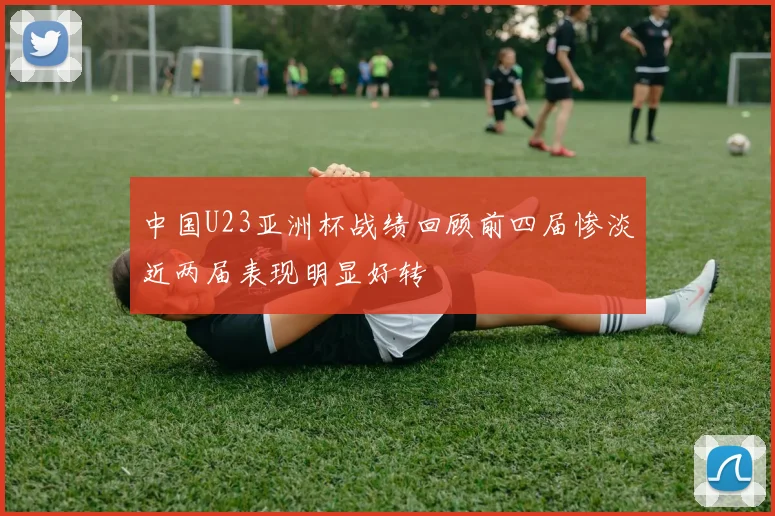 中国U23亚洲杯战绩回顾前四届惨淡近两届表现明显好转