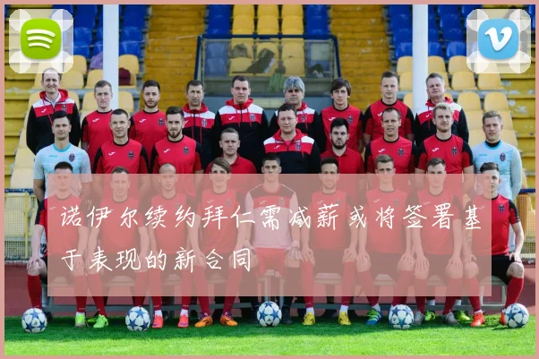 诺伊尔续约拜仁需减薪或将签署基于表现的新合同