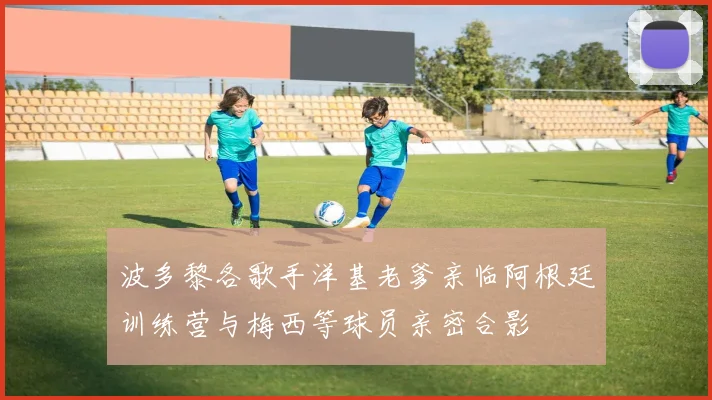 波多黎各歌手洋基老爹亲临阿根廷训练营与梅西等球员亲密合影