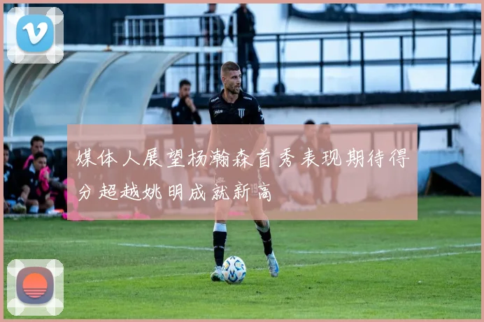 媒体人展望杨瀚森首秀表现期待得分超越姚明成就新高