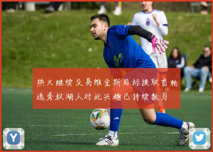 热火继续交易维金斯目标换取首轮选秀权湖人对此兴趣已持续数月