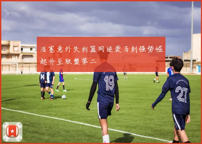 活塞意外失利篮网逆袭马刺强势崛起升至联盟第二
