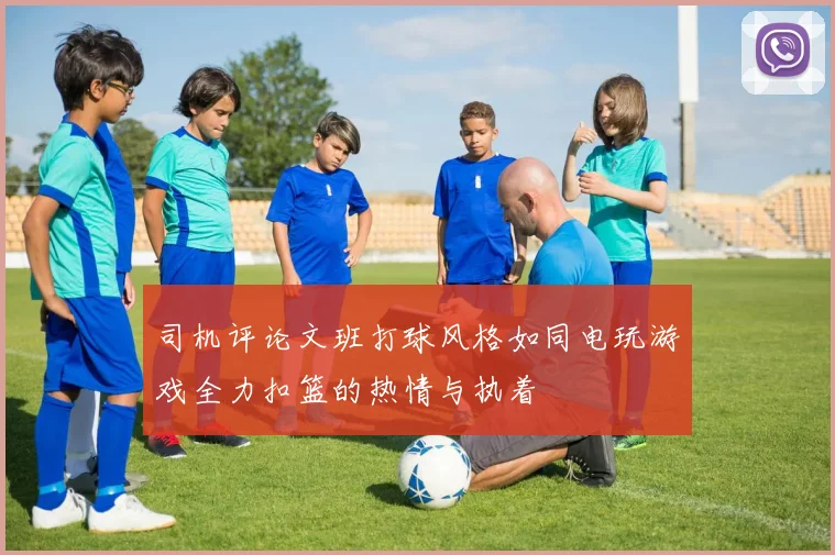 司机评论文班打球风格如同电玩游戏全力扣篮的热情与执着