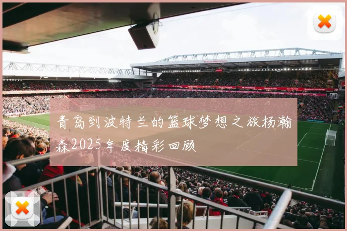 青岛到波特兰的篮球梦想之旅杨瀚森2025年度精彩回顾