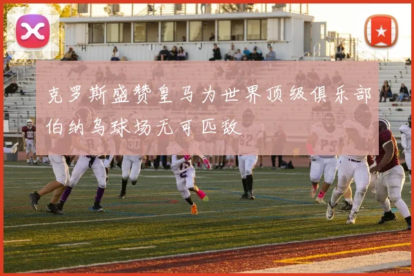 克罗斯盛赞皇马为世界顶级俱乐部伯纳乌球场无可匹敌