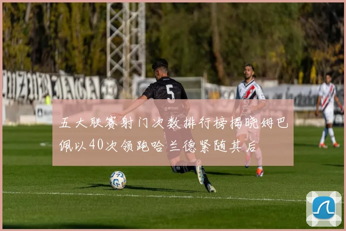 五大联赛射门次数排行榜揭晓姆巴佩以40次领跑哈兰德紧随其后