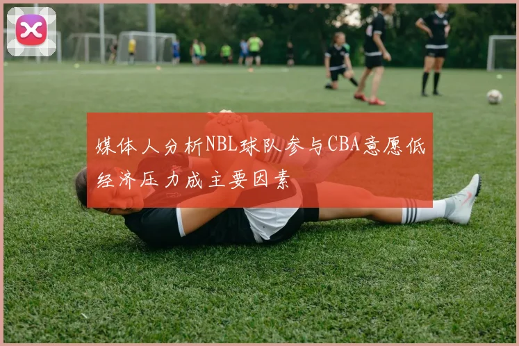媒体人分析NBL球队参与CBA意愿低经济压力成主要因素