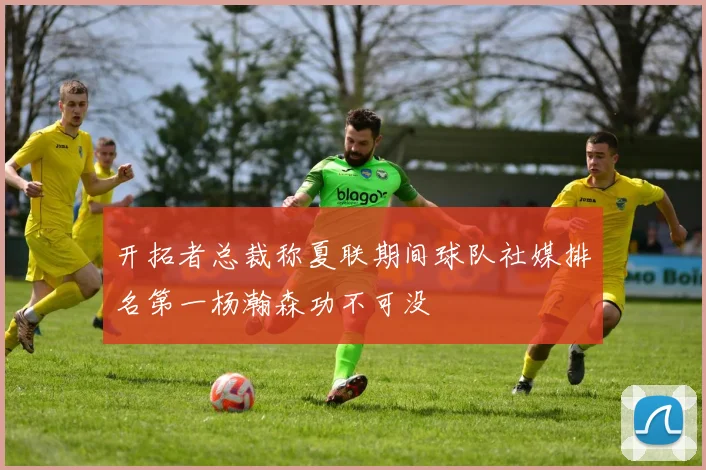 开拓者总裁称夏联期间球队社媒排名第一杨瀚森功不可没