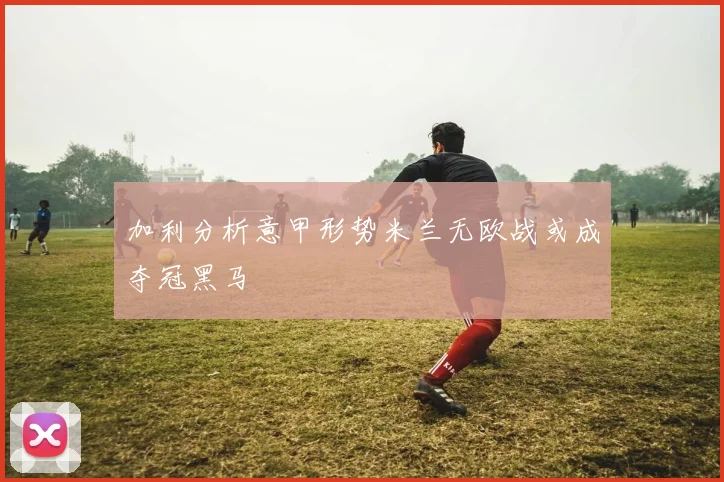 加利分析意甲形势米兰无欧战或成夺冠黑马