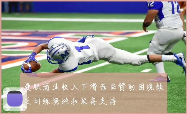 曼联商业收入下滑面临赞助困境缺乏训练场地和装备支持