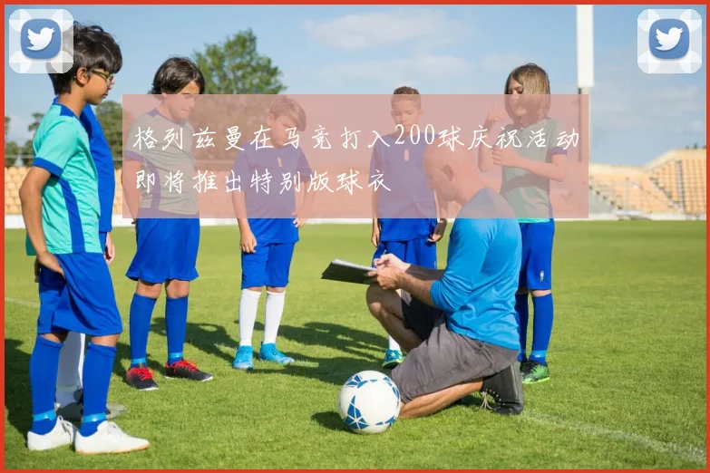 格列兹曼在马竞打入200球庆祝活动即将推出特别版球衣