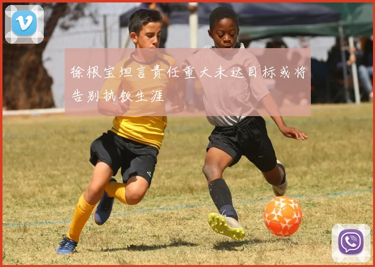 徐根宝坦言责任重大未达目标或将告别执教生涯
