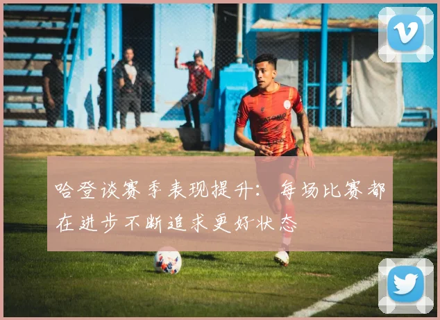 哈登谈赛季表现提升：每场比赛都在进步不断追求更好状态
