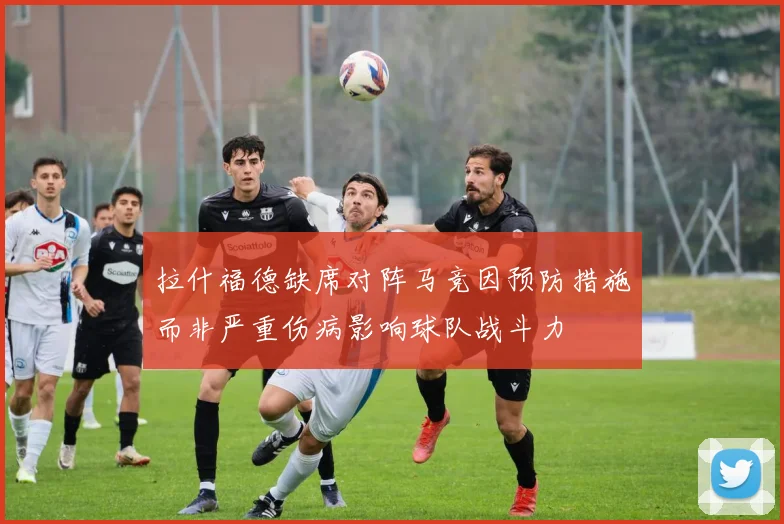 拉什福德缺席对阵马竞因预防措施而非严重伤病影响球队战斗力