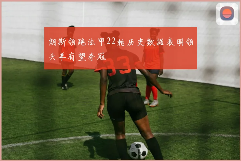朗斯领跑法甲22轮历史数据表明领头羊有望夺冠