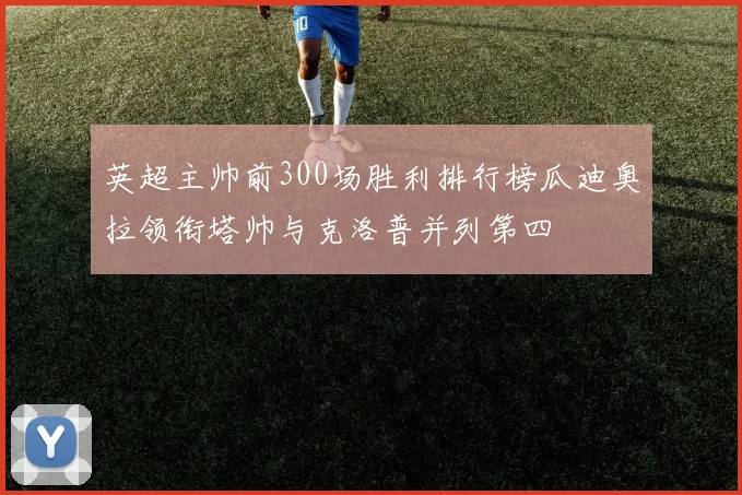 英超主帅前300场胜利排行榜瓜迪奥拉领衔塔帅与克洛普并列第四