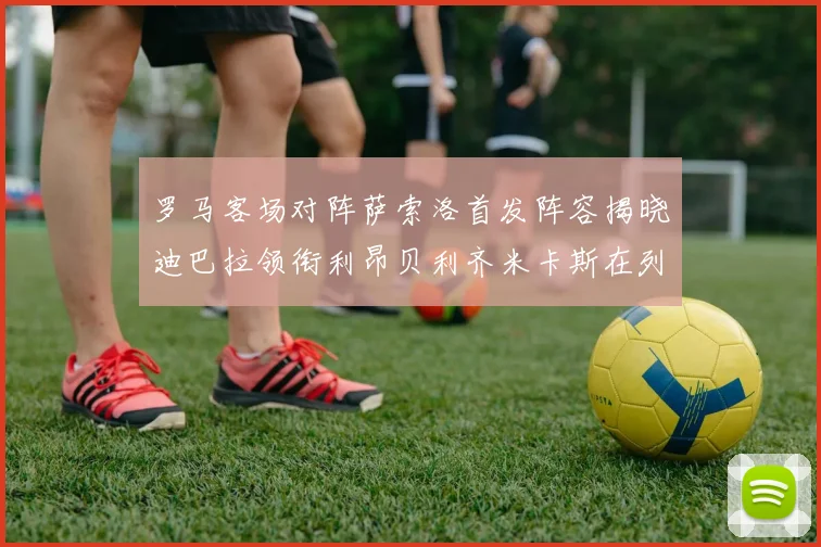 罗马客场对阵萨索洛首发阵容揭晓迪巴拉领衔利昂贝利齐米卡斯在列