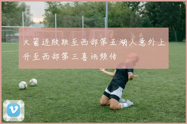 火箭连败跌至西部第五湖人意外上升至西部第三喜讯频传