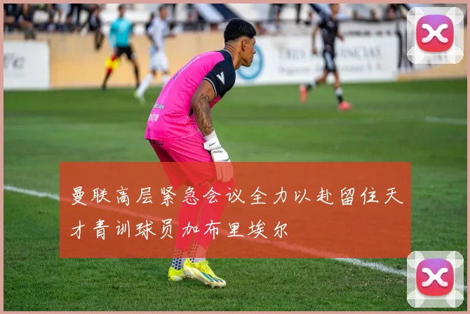 曼联高层紧急会议全力以赴留住天才青训球员加布里埃尔