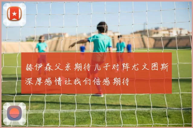 赫伊森父亲期待儿子对阵尤文图斯深厚感情让我们倍感期待
