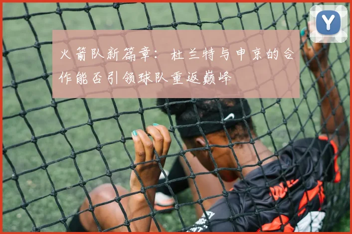 火箭队新篇章：杜兰特与申京的合作能否引领球队重返巅峰