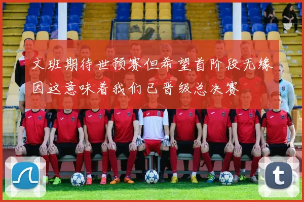 文班期待世预赛但希望首阶段无缘因这意味着我们已晋级总决赛