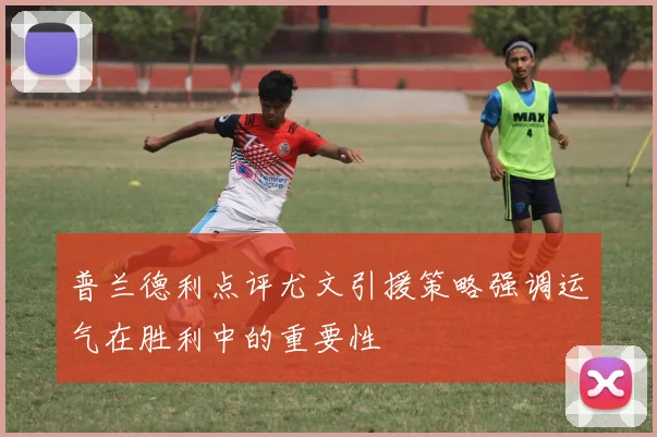 普兰德利点评尤文引援策略强调运气在胜利中的重要性