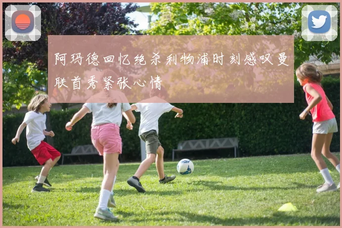 阿玛德回忆绝杀利物浦时刻感叹曼联首秀紧张心情