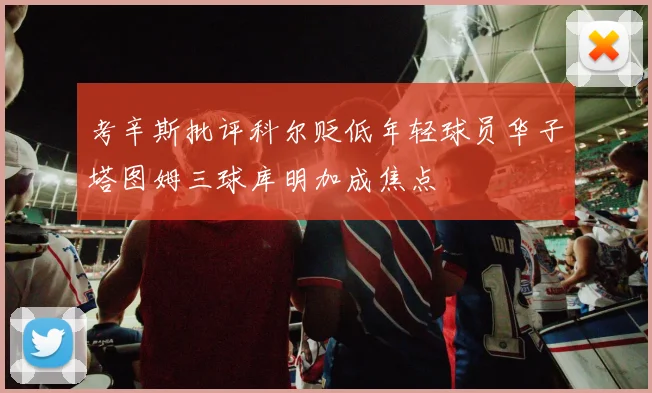 考辛斯批评科尔贬低年轻球员华子塔图姆三球库明加成焦点