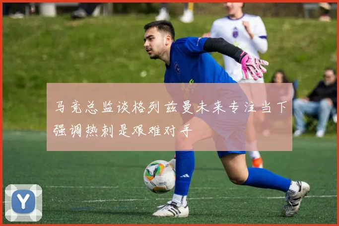 马竞总监谈格列兹曼未来专注当下强调热刺是艰难对手