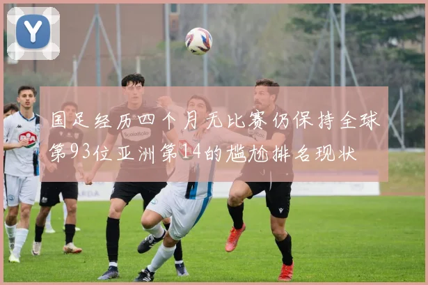 国足经历四个月无比赛仍保持全球第93位亚洲第14的尴尬排名现状